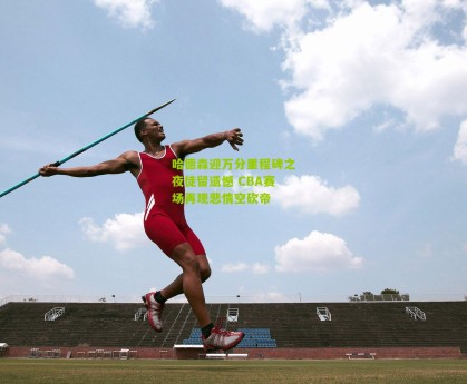 哈德森迎万分里程碑之夜徒留遗憾 CBA赛场再现悲情空砍帝