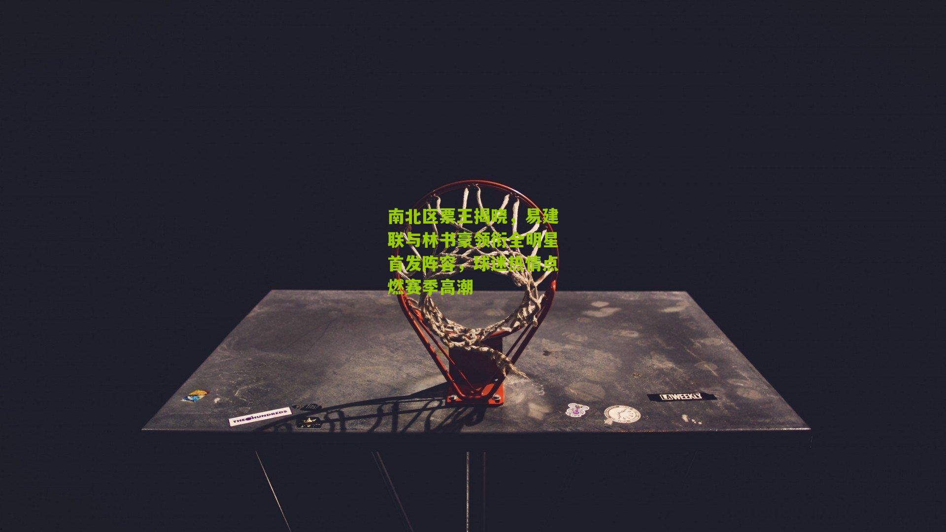 南北区票王揭晓,易建联与林书豪领衔全明星首发阵容,球迷热情点燃赛季高潮